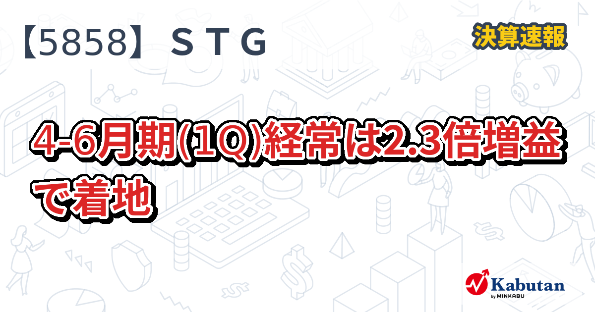 STG【5858】、4-6月期(1Q)経常は2.3倍増益で着地 | 決算速報 - 株探ニュース