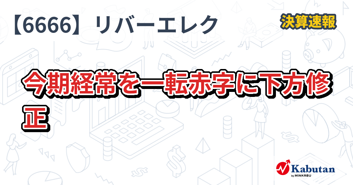 リバーエレテック【6666】、今期経常を一転赤字に下方修正 | 決算速報 - 株探ニュース