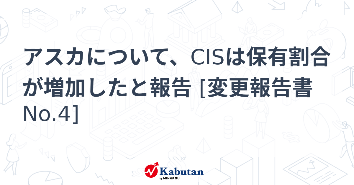 アスカについて、CISは保有割合が増加したと報告 [変更報告書No.4] - 株探