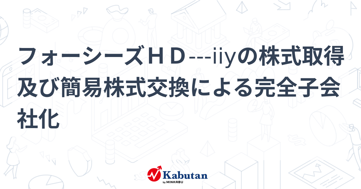フォーシーズHD---iiyの株式取得及び簡易株式交換による完全子会社化 | 個別株 - 株探ニュース