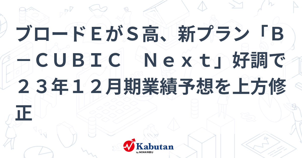 ブロードEがS高、新プラン「B－CUBIC Next」好調で23年12月期業績予想を上方修正 | 個別株 - 株探ニュース