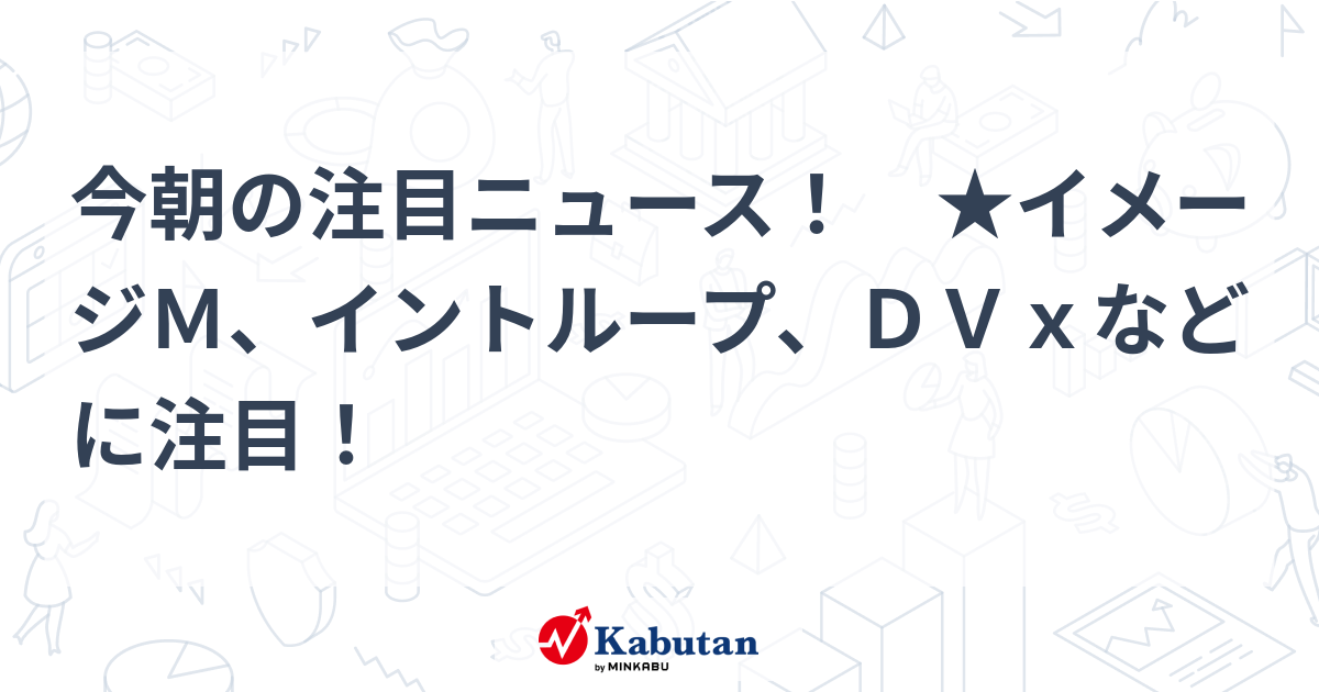 今朝の注目ニュース！ ★イメージM、イントループ、DVxなどに注目！ 注目株 株探ニュース