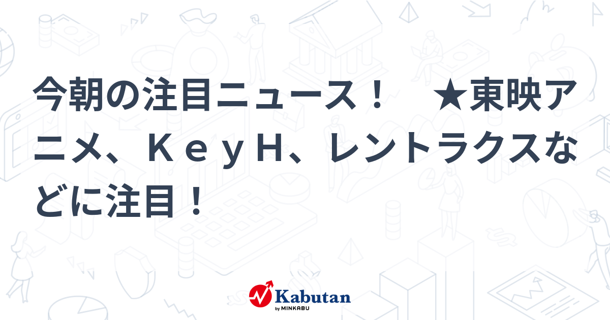 今朝の注目ニュース！ ★東映アニメ、KeyH、レントラクスなどに注目！ | 注目株 - 株探ニュース
