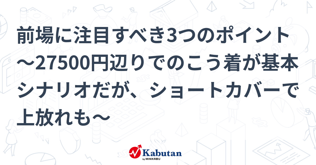 前場に注目すべき3つのポイント～27500円辺りでのこう着が基本シナリオだが、ショートカバーで上放れも～ 市況 株探ニュース