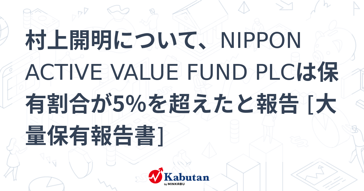 村上開明について、NIPPON ACTIVE VALUE FUND PLCは保有割合が5％を超えたと報告 [大量保有報告書] | 大量保有報告 ...
