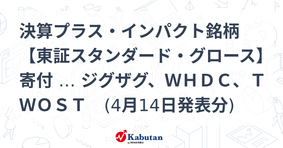 決算プラス・インパクト銘柄 【東証スタンダード・グロース】寄付 … ジグザグ、WHDC、TWOST (4月14日発表分) | 特集 - 株探ニュース