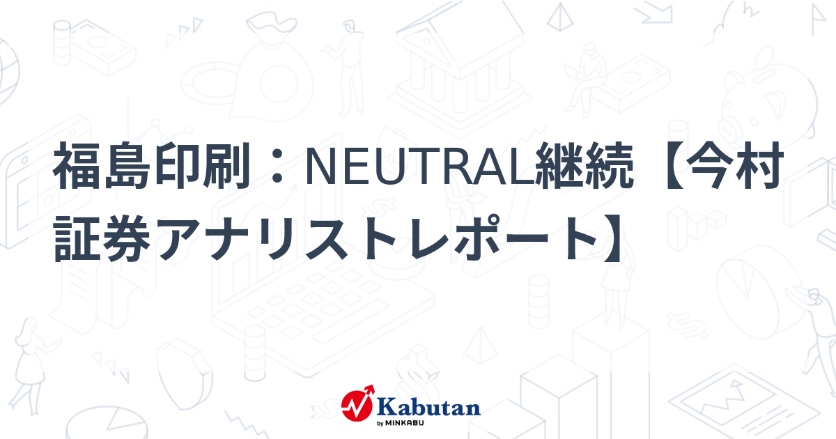 福島印刷：NEUTRAL継続【今村証券アナリストレポート】 | 個別株 - 株探ニュース