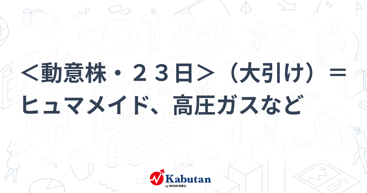 ＜動意株・23日＞（大引け）＝ヒュマメイド、高圧ガスなど | 個別株 - 株探ニュース