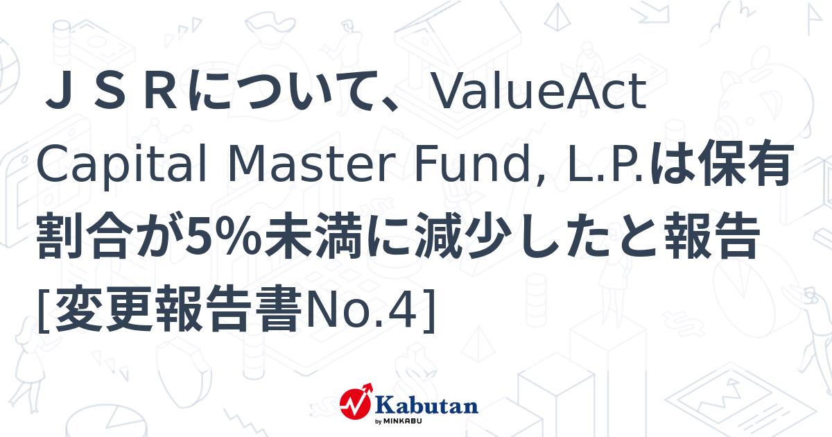 JSRについて、ValueAct Capital Master Fund, L.P.は保有割合が5％未満に減少したと報告 [変更報告書No.4