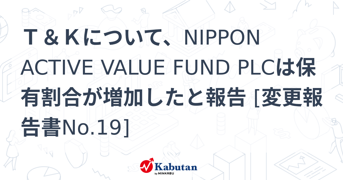 T＆Kについて、NIPPON ACTIVE VALUE FUND PLCは保有割合が増加したと報告 [変更報告書No.19] 大量保有報告