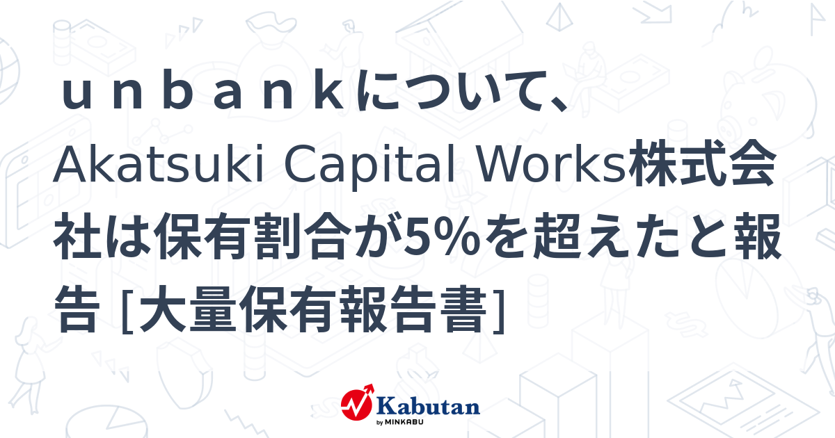 unbankについて、Akatsuki Capital Works株式会社は保有割合が5％を超えたと報告 [大量保有報告書] | 大量保有報告 ...