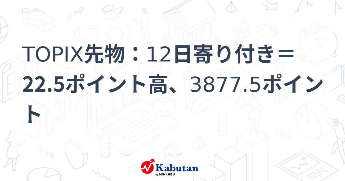 TOPIX先物：12日寄り付き＝22.5ポイント高、3877.5ポイント | 市況 - 株探ニュース